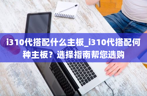 i310代搭配什么主板_i310代搭配何种主板？选择指南帮您选购