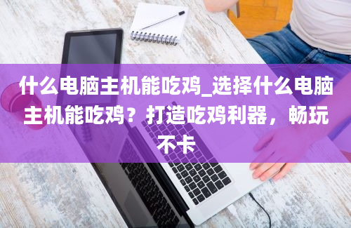 什么电脑主机能吃鸡_选择什么电脑主机能吃鸡？打造吃鸡利器，畅玩不卡