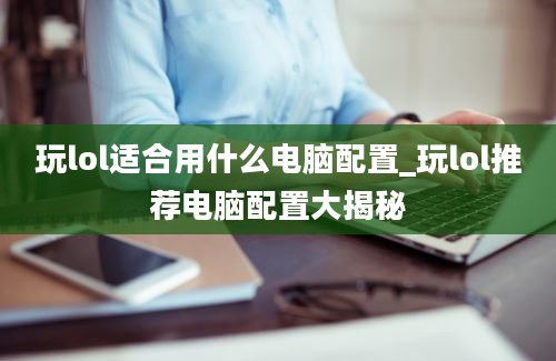 玩lol适合用什么电脑配置_玩lol推荐电脑配置大揭秘