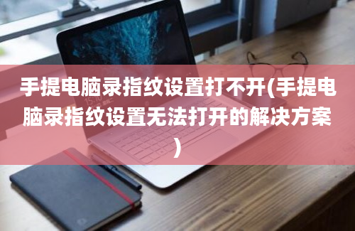 手提电脑录指纹设置打不开(手提电脑录指纹设置无法打开的解决方案)