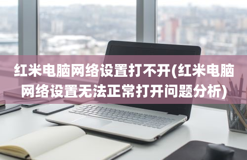 红米电脑网络设置打不开(红米电脑网络设置无法正常打开问题分析)