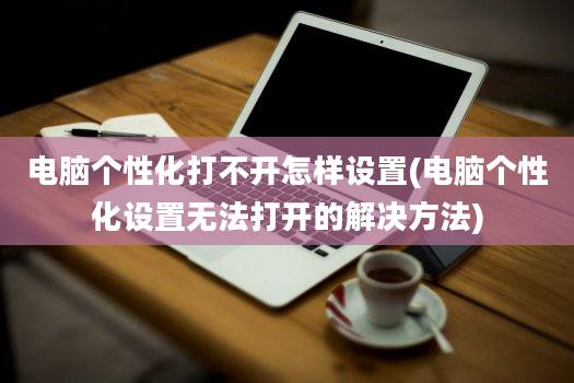 电脑个性化打不开怎样设置(电脑个性化设置无法打开的解决方法)