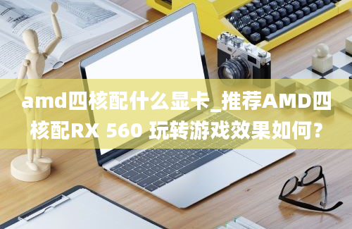 amd四核配什么显卡_推荐AMD四核配RX 560 玩转游戏效果如何？