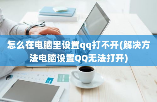 怎么在电脑里设置qq打不开(解决方法电脑设置QQ无法打开)