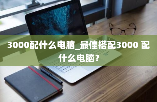 3000配什么电脑_最佳搭配3000 配什么电脑？