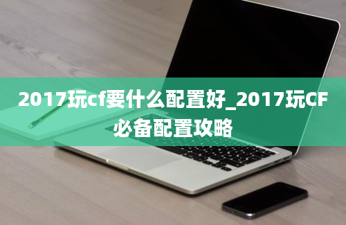 2017玩cf要什么配置好_2017玩CF必备配置攻略