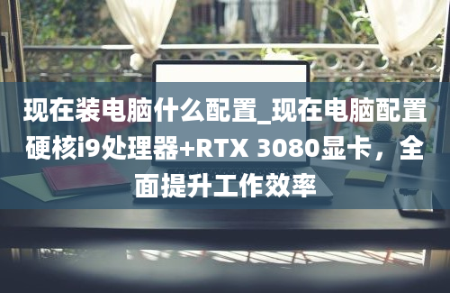 现在装电脑什么配置_现在电脑配置硬核i9处理器+RTX 3080显卡，全面提升工作效率