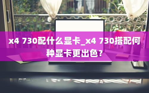 x4 730配什么显卡_x4 730搭配何种显卡更出色？