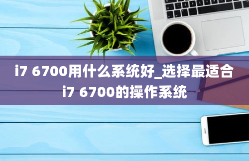 i7 6700用什么系统好_选择最适合i7 6700的操作系统