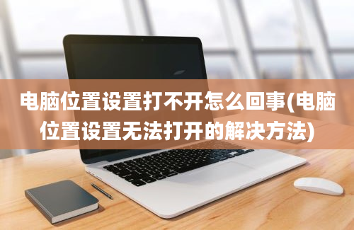 电脑位置设置打不开怎么回事(电脑位置设置无法打开的解决方法)