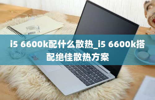 i5 6600k配什么散热_i5 6600k搭配绝佳散热方案