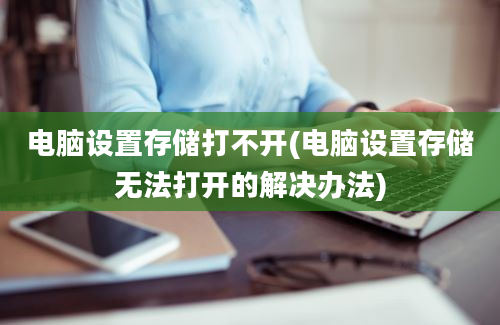 电脑设置存储打不开(电脑设置存储无法打开的解决办法)