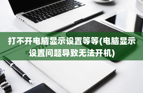 打不开电脑显示设置等等(电脑显示设置问题导致无法开机)