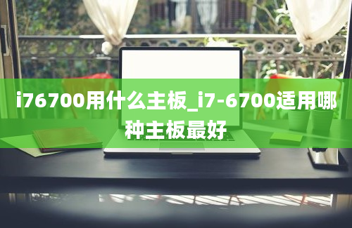 i76700用什么主板_i7-6700适用哪种主板最好