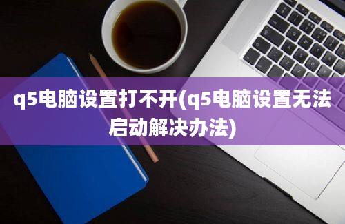 q5电脑设置打不开(q5电脑设置无法启动解决办法)