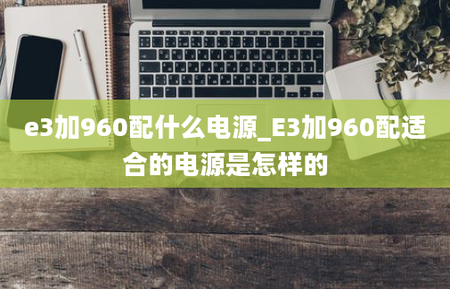 e3加960配什么电源_E3加960配适合的电源是怎样的