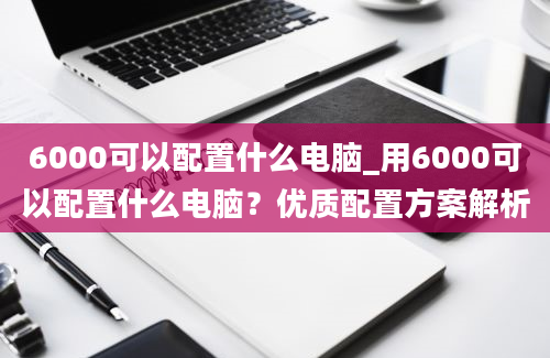 6000可以配置什么电脑_用6000可以配置什么电脑？优质配置方案解析