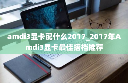 amdi3显卡配什么2017_2017年Amdi3显卡最佳搭档推荐