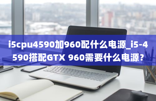 i5cpu4590加960配什么电源_i5-4590搭配GTX 960需要什么电源？