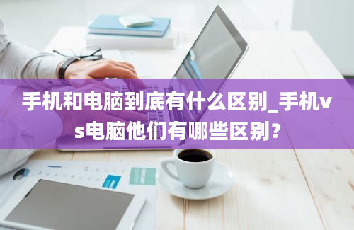 手机和电脑到底有什么区别_手机vs电脑他们有哪些区别？