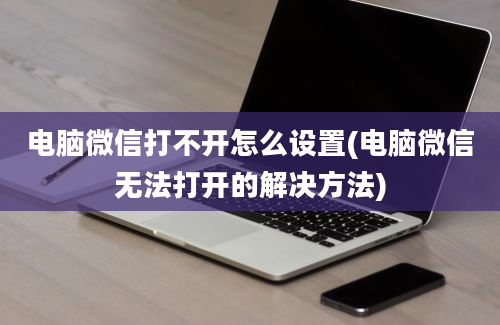 电脑微信打不开怎么设置(电脑微信无法打开的解决方法)