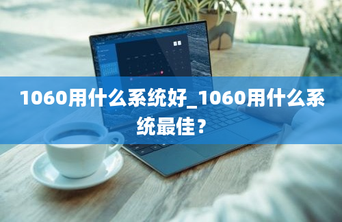 1060用什么系统好_1060用什么系统最佳？