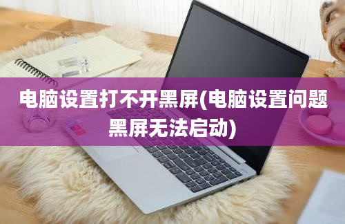 电脑设置打不开黑屏(电脑设置问题黑屏无法启动)