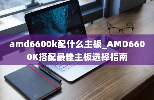 amd6600k配什么主板_AMD6600K搭配最佳主板选择指南