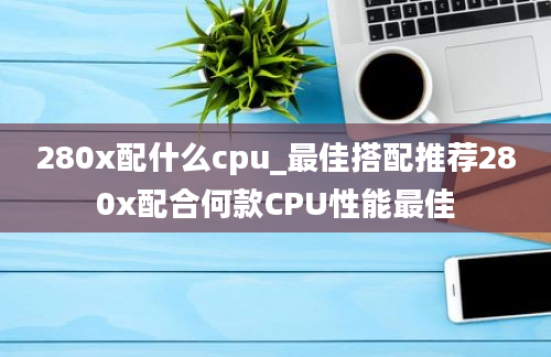 280x配什么cpu_最佳搭配推荐280x配合何款CPU性能最佳