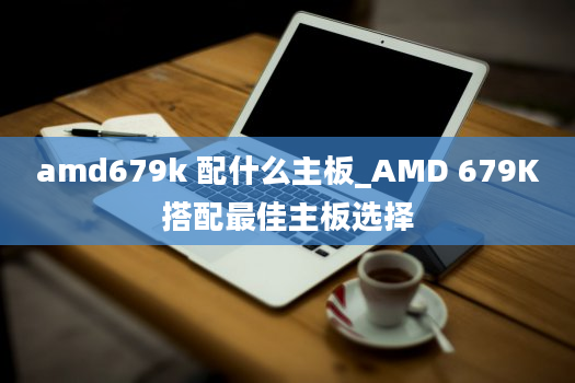 amd679k 配什么主板_AMD 679K搭配最佳主板选择