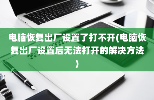 电脑恢复出厂设置了打不开(电脑恢复出厂设置后无法打开的解决方法)