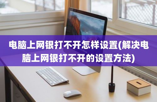 电脑上网银打不开怎样设置(解决电脑上网银打不开的设置方法)