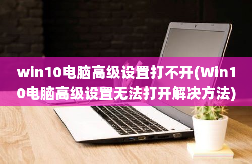 win10电脑高级设置打不开(Win10电脑高级设置无法打开解决方法)