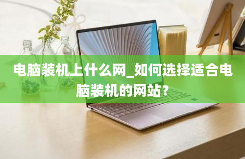 电脑装机上什么网_如何选择适合电脑装机的网站？