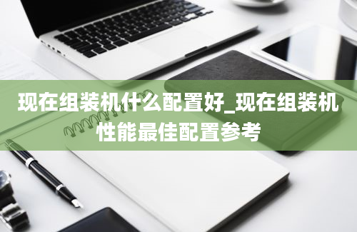 现在组装机什么配置好_现在组装机性能最佳配置参考