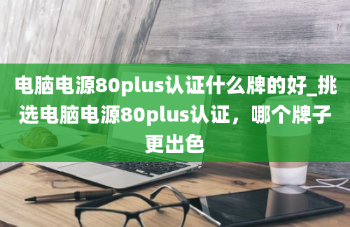 电脑电源80plus认证什么牌的好_挑选电脑电源80plus认证，哪个牌子更出色