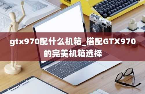 gtx970配什么机箱_搭配GTX970的完美机箱选择