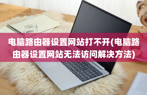 电脑路由器设置网站打不开(电脑路由器设置网站无法访问解决方法)