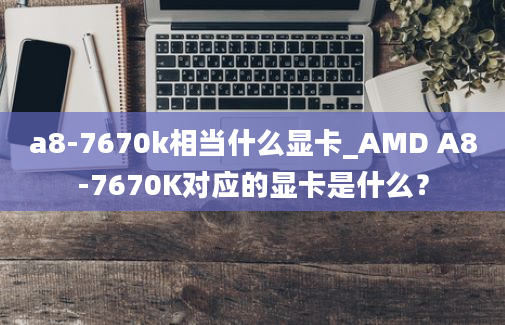 a8-7670k相当什么显卡_AMD A8-7670K对应的显卡是什么？