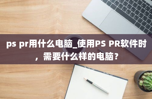 ps pr用什么电脑_使用PS PR软件时，需要什么样的电脑？