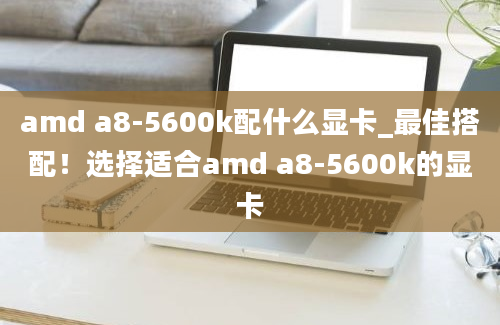 amd a8-5600k配什么显卡_最佳搭配！选择适合amd a8-5600k的显卡