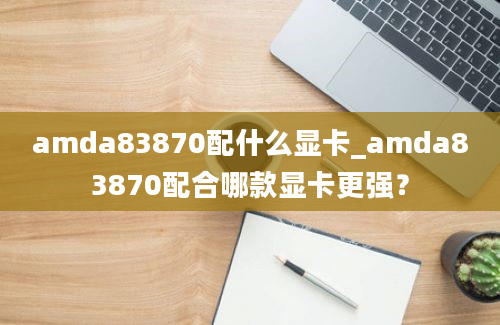 amda83870配什么显卡_amda83870配合哪款显卡更强？