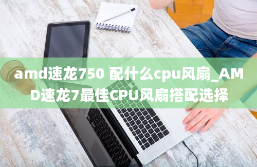 amd速龙750 配什么cpu风扇_AMD速龙7最佳CPU风扇搭配选择