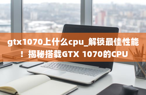 gtx1070上什么cpu_解锁最佳性能！揭秘搭载GTX 1070的CPU