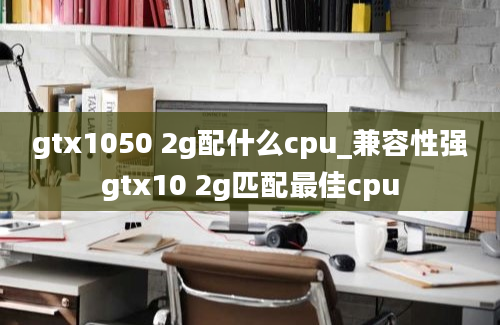 gtx1050 2g配什么cpu_兼容性强gtx10 2g匹配最佳cpu