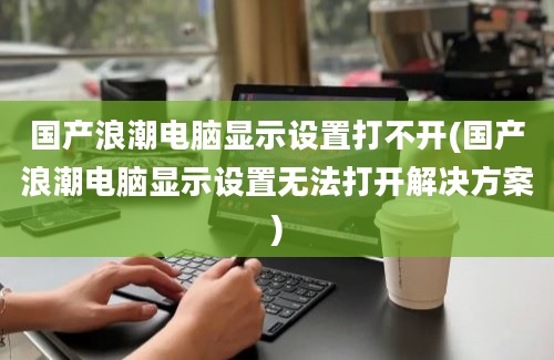 国产浪潮电脑显示设置打不开(国产浪潮电脑显示设置无法打开解决方案)