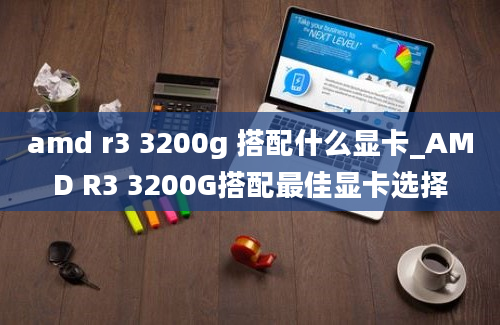 amd r3 3200g 搭配什么显卡_AMD R3 3200G搭配最佳显卡选择