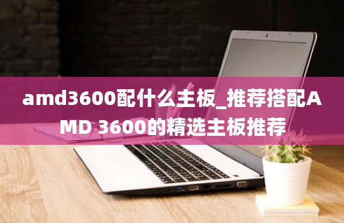 amd3600配什么主板_推荐搭配AMD 3600的精选主板推荐