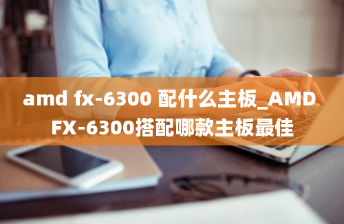 amd fx-6300 配什么主板_AMD FX-6300搭配哪款主板最佳