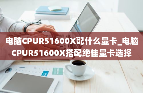 电脑CPUR51600X配什么显卡_电脑CPUR51600X搭配绝佳显卡选择